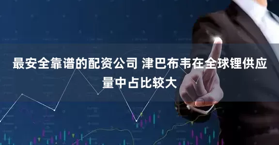 最安全靠谱的配资公司 津巴布韦在全球锂供应量中占比较大