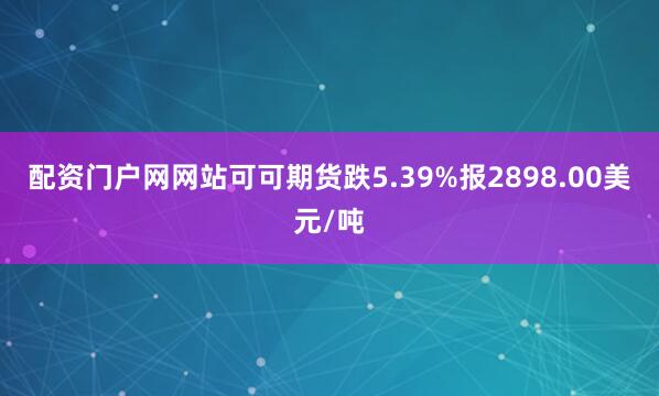 配资门户网网站可可期货跌5.39%报2898.00美元/吨