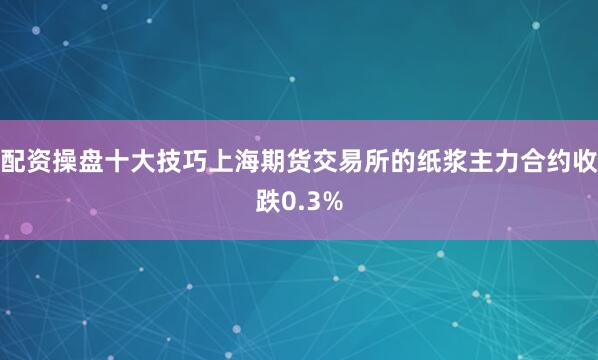 配资操盘十大技巧上海期货交易所的纸浆主力合约收跌0.3%